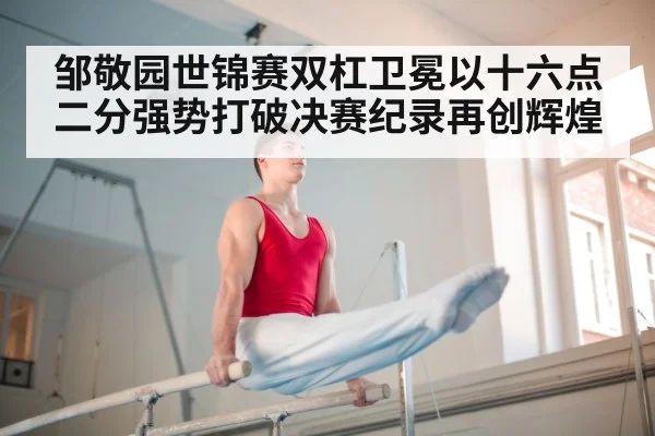 邹敬园世锦赛双杠卫冕以十六点二分强势打破决赛纪录再创辉煌