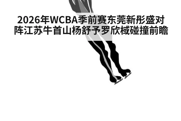 2026年WCBA季前赛东莞新彤盛对阵江苏牛首山杨舒予罗欣棫碰撞前瞻